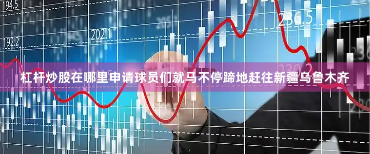 杠杆炒股在哪里申请球员们就马不停蹄地赶往新疆乌鲁木齐