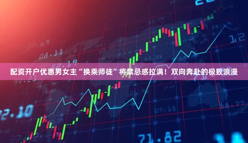 配资开户优惠男女主“换乘师徒”将禁忌感拉满！双向奔赴的极致浪漫